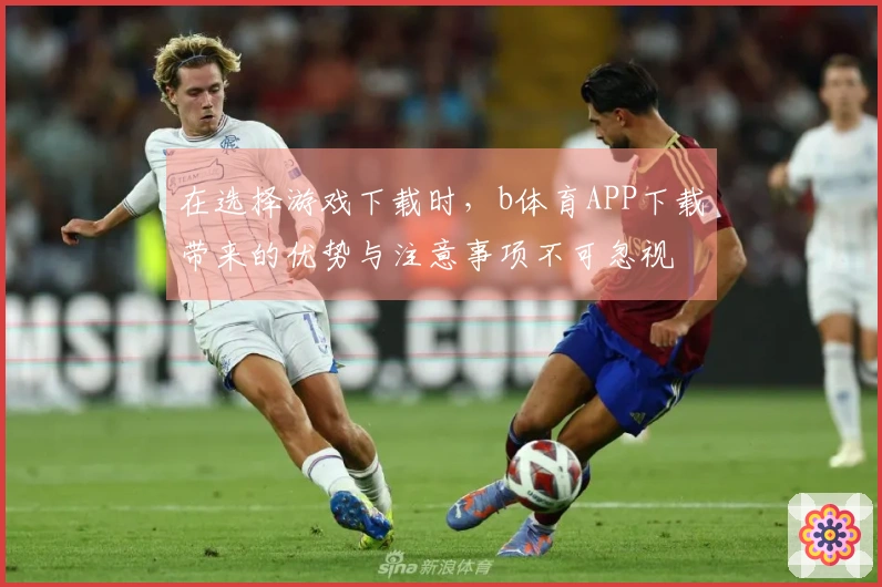 在选择游戏下载时，b体育APP下载带来的优势与注意事项不可忽视