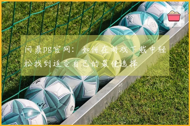 问鼎pg官网：如何在游戏下载中轻松找到适合自己的最佳选择